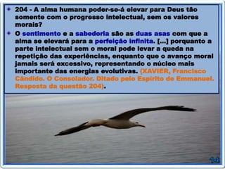 204 - A alma humana poder-se-á elevar para Deus tão
somente com o progresso intelectual, sem os valores
morais?
O sentimento e a sabedoria são as duas asas com que a
alma se elevará para a perfeição infinita. […] porquanto a
parte intelectual sem o moral pode levar a queda na
repetição das experiências, enquanto que o avanço moral
jamais será excessivo, representando o núcleo mais
importante das energias evolutivas. (XAVIER, Francisco
Cândido. O Consolador. Ditado pelo Espírito de Emmanuel.
Resposta da questão 204).
 