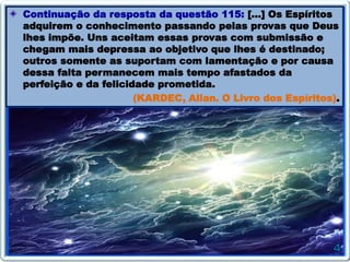 Continuação da resposta da questão 115: […] Os Espíritos
adquirem o conhecimento passando pelas provas que Deus
lhes impõe. Uns aceitam essas provas com submissão e
chegam mais depressa ao objetivo que lhes é destinado;
outros somente as suportam com lamentação e por causa
dessa falta permanecem mais tempo afastados da
perfeição e da felicidade prometida.
(KARDEC, Allan. O Livro dos Espíritos).
 