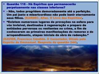 Questão 116 - Há Espíritos que permanecerão
perpetuamente nas classes inferiores?
- Não, todos progridem demoradamente até a perfeição.
Um pai justo e misericordioso não pode banir eternamente
seus filhos. (KARDEC, Allan. O Livro dos Espíritos).
“Existem numerosos lugares de provações na esfera para
vós invisível, destinados à regeneração e preparo de
entidades perversas ou renitentes no crime, a fim de
conhecerem as primeiras manifestações do remorso e do
arrependimento, etapas iniciais da obra de redenção.”
(XAVIER, Francisco Cândido. O Consolador. Ditado pelo
Espírito de Emmanuel. Resposta da questão 244).
 
