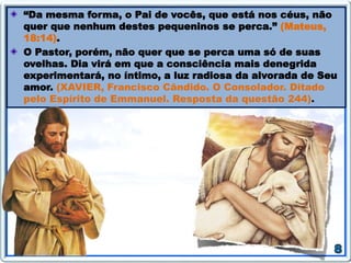 “Da mesma forma, o Pai de vocês, que está nos céus, não
quer que nenhum destes pequeninos se perca.” (Mateus,
18:14).
O Pastor, porém, não quer que se perca uma só de suas
ovelhas. Dia virá em que a consciência mais denegrida
experimentará, no íntimo, a luz radiosa da alvorada de Seu
amor. (XAVIER, Francisco Cândido. O Consolador. Ditado
pelo Espírito de Emmanuel. Resposta da questão 244).
 
