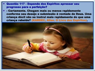 Questão 117 - Depende dos Espíritos apressar seu
progresso para a perfeição?
- Certamente. Chegam mais ou menos rapidamente
conforme seu desejo e submissão à vontade de Deus. Uma
criança dócil não se instrui mais rapidamente do que uma
criança rebelde? (KARDEC, Allan. O Livro dos Espíritos).
 