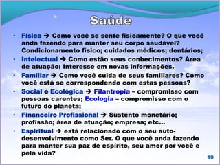 • Física  Como você se sente fisicamente? O que você
anda fazendo para manter seu corpo saudável?
Condicionamento físico; cuidados médicos; dentários;
• Intelectual  Como estão seus conhecimentos? Área
de atuação; Interesse em novas informações.
• Familiar  Como você cuida de seus familiares? Como
você está se correspondendo com estas pessoas?
• Social e Ecológica  Filantropia – compromisso com
pessoas carentes; Ecologia – compromisso com o
futuro do planeta;
• Financeiro Profissional  Sustento monetário;
profissão; área de atuação; empresa; etc...
• Espiritual  está relacionado com o seu auto-
desenvolvimento como Ser. O que você anda fazendo
para manter sua paz de espírito, seu amor por você e
pela vida?
19
 