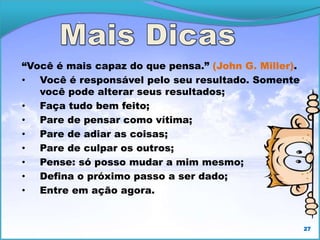 27
“Você é mais capaz do que pensa.” (John G. Miller).
• Você é responsável pelo seu resultado. Somente
você pode alterar seus resultados;
• Faça tudo bem feito;
• Pare de pensar como vítima;
• Pare de adiar as coisas;
• Pare de culpar os outros;
• Pense: só posso mudar a mim mesmo;
• Defina o próximo passo a ser dado;
• Entre em ação agora.
 