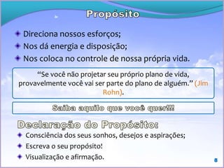 Direciona nossos esforços;
Nos dá energia e disposição;
Nos coloca no controle de nossa própria vida.
8
“Se você não projetar seu próprio plano de vida,
provavelmente você vai ser parte do plano de alguém.”
(Jim Rohn).
Consciência dos seus sonhos, desejos e aspirações;
Escreva o seu propósito!
Visualização e afirmação.
 