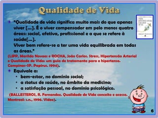 “Qualidade de vida significa muito mais do que apenas
viver [...]. É o viver compensador em pelo menos quatro
áreas: social, afetiva, profissional e a que se refere à
saúde[...].
Viver bem refere-se a ter uma vida equilibrada em todas
as áreas.”
(LIPP, Marilda Novaes e ROCHA, João Carlos. Stress, Hipertensão Arterial
e Qualidade de Vida: um guia de tratamento para o hipertenso.
Campinas-SP. Papirus. 1994).
Equivale a:
• bem-estar, no domínio social;
• a status de saúde, no âmbito da medicina;
• a satisfação pessoal, no domínio psicológico.
(BALLESTEROS, R. Fernandez. Qualidade de Vida conceito e acesso.
Montreal: s.n., 1996. Vídeo).
6
 