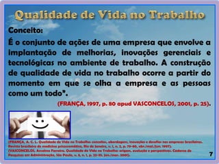 Conceito:
É o conjunto de ações de uma empresa que envolve a
implantação de melhorias, inovações gerenciais e
tecnológicas no ambiente de trabalho. A construção
de qualidade de vida no trabalho ocorre a partir do
momento em que se olha a empresa e as pessoas
como um todo”.
(FRANÇA, 1997, p. 80 apud VASCONCELOS, 2001, p. 25).
7
(FRANÇA, A. C. L. Qualidade de Vida no Trabalho: conceitos, abordagens, inovações e desafios nas empresas brasileiras.
Revista brasileira de medicina psicossomática, Rio de Janeiro, v. 1, n. 2, p. 79-80, abr./mai./jun. 1997).
(VASCONCELOS, Anselmo Ferreira. Qualidade de Vida no Trabalho: origem, evolução e perspectivas. Caderno de
Pesquisas em Administração, São Paulo, v. 8, n. 1, p. 23-35, jan./mar. 2001).
 