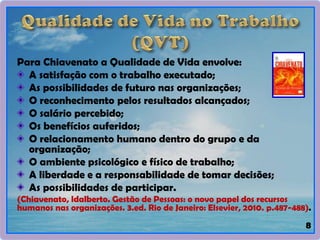 Para Chiavenato a Qualidade de Vida envolve:
A satisfação com o trabalho executado;
As possibilidades de futuro nas organizações;
O reconhecimento pelos resultados alcançados;
O salário percebido;
Os benefícios auferidos;
O relacionamento humano dentro do grupo e da
organização;
O ambiente psicológico e físico de trabalho;
A liberdade e a responsabilidade de tomar decisões;
As possibilidades de participar.
(Chiavenato, ldalberto. Gestão de Pessoas: o novo papel dos recursos
humanos nas organizações. 3.ed. Rio de Janeiro: Elsevier, 2010. p.487-488).
8
 