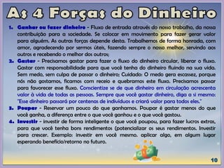 1. Ganhar ou fazer dinheiro - Fluxo de entrada através do nosso trabalho, da nossa
contribuição para a sociedade. Se colocar em movimento para fazer gerar valor
para alguém. As outras forças depende desta. Trabalhemos de forma honrada, com
amor, agradecendo por sermos úteis, fazendo sempre o nosso melhor, servindo aos
outros e recebendo o melhor dos outros;
2. Gastar - Precisamos gastar para fazer o fluxo do dinheiro circular, liberar o fluxo.
Gastar com responsabilidade para que você tenha do dinheiro fluindo na sua vida.
Sem medo, sem culpa de passar o dinheiro; Cuidado: O medo gera escassez, porque
nós não gostamos, ficamos com receio e quebramos este fluxo. Precisamos passar
para favorecer esse fluxo. Conscientize se de que dinheiro em circulação acrescenta
valor à vida de todas as pessoas. Sempre que você gastar dinheiro, diga a si mesmo:
"Esse dinheiro passará por centenas de indivíduos e criará valor para todos eles."
3. Poupar - Reservar um pouco do que ganhamos. Poupar é gastar menos do que
você ganha, a diferença entre o que você ganhou e o que você gastou.
4. Investir - investir de forma inteligente o que você poupou, para fazer lucros extras,
para que você tenha bons rendimentos (potencializar os seus rendimentos. Investir
para crescer. Exemplo: investir em você mesmo. aplicar algo, em algum lugar
esperando benefício/retorno no futuro.
 