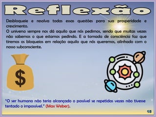 Desbloqueie e resolva todas essas questões para sua prosperidade e
crescimento.
O universo sempre nos dá aquilo que nós pedimos, sendo que muitas vezes
não sabemos o que estamos pedindo. E a tomada de consciência faz que
tiremos os bloqueios em relação aquilo que nós queremos, alinhado com o
nosso subconsciente.
“O ser humano não teria alcançado o possível se repetidas vezes não tivesse
tentado o impossível.” (Max Weber).
 