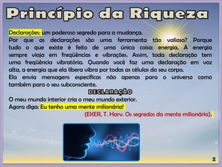 Declarações: um poderoso segredo para a mudança.
Por que as declarações são uma ferramenta tão valiosa? Porque
tudo o que existe é feito de uma única coisa: energia. A energia
sempre viaja em freqüências e vibrações. Assim, toda declaração tem
uma freqüência vibratória. Quando você faz uma declaração em voz
alta, a energia que ela libera vibra por todas as células do seu corpo.
Ela envia mensagens específicas não apenas para o universo como
também para o seu subconsciente.
O meu mundo interior cria o meu mundo exterior.
Agora diga: Eu tenho uma mente milionária!
(EKER, T. Harv. Os segredos da mente milionária).
 