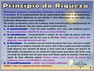 Pensamentos conduzem a sentimentos. Sentimentos conduzem a ações. Ações conduzem
a resultados.  O condicionamento do seu subconsciente determina o seu pensamento.
O seu pensamento determina as suas decisões e estas determinam as suas ações, que,
finalmente, determinam os seus resultados.
São quatro os elementos chave da mudança, todos essenciais para a reprogramação do
seu modelo de dinheiro. Eles são simples, porém muito poderosos.
1. A conscientização - Você não pode modificar uma coisa cuja existência ignora.
Busque conscientizar (identificar) das suas crenças limitantes;
2. O entendimento - Compreendendo a origem do seu modo de pensar, você será
capaz de reconhecer que ele tem que vir de fora. Reflita como essas frases vêm
afetando a sua vida financeira até hoje;
3. A dissociação - Ao constatar que esse modo de pensar não é seu, você tem a opção
de mantê-lo ou largá-lo, baseado em quem você é hoje e onde quer estar amanhã.
Pode observar essa maneira de pensar e vê-la como ela é apenas um arquivo de
informação armazenado na sua mente há muito tempo que talvez não tenha mais
um pingo de verdade nem de valor para você (fazem parte do passado. Você tem a
opção de fazer diferente agora). Busque adotar novas formas de pensar que
contribuam para a sua felicidade e o seu sucesso;
4. O recondicionamento – adotar novos princípios edificantes;
(EKER, T. Harv. Os segredos da mente milionária).
 