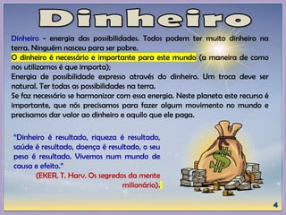 Dinheiro - energia das possibilidades. Todos podem ter muito dinheiro na
terra. Ninguém nasceu para ser pobre.
O dinheiro é necessário e importante para este mundo (a maneira de como
nos utilizamos é que importa);
Energia de possibilidade expresso através do dinheiro. Um troca deve ser
natural. Ter todas as possibilidades na terra.
Se faz necessário se harmonizar com essa energia. Neste planeta este recurso é
importante, que nós precisamos para fazer algum movimento no mundo e
precisamos dar valor ao dinheiro e aquilo que ele paga.
“Dinheiro é resultado, riqueza é resultado,
saúde é resultado, doença é resultado, o seu
peso é resultado. Vivemos num mundo de
causa e efeito.”
(EKER, T. Harv. Os segredos da mente
milionária).
 