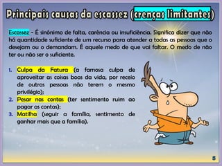 Escassez - É sinônimo de falta, carência ou insuficiência. Significa dizer que não
há quantidade suficiente de um recurso para atender a todas as pessoas que o
desejam ou o demandam. É aquele medo de que vai faltar. O medo de não
ter ou não ser o suficiente.
1. Culpa da Fatura (a famosa culpa de
aproveitar as coisas boas da vida, por receio
de outras pessoas não terem o mesmo
privilégio);
2. Pesar nas contas (ter sentimento ruim ao
pagar as contas);
3. Matilha (seguir a família, sentimento de
ganhar mais que a família).
 