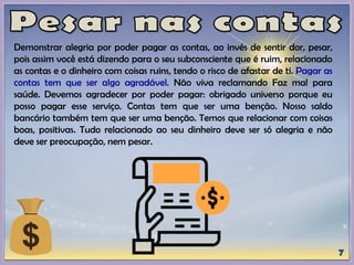 Demonstrar alegria por poder pagar as contas, ao invés de sentir dor, pesar,
pois assim você está dizendo para o seu subconsciente que é ruim, relacionado
as contas e o dinheiro com coisas ruins, tendo o risco de afastar de ti. Pagar as
contas tem que ser algo agradável. Não viva reclamando Faz mal para
saúde. Devemos agradecer por poder pagar: obrigado universo porque eu
posso pagar esse serviço. Contas tem que ser uma benção. Nosso saldo
bancário também tem que ser uma benção. Temos que relacionar com coisas
boas, positivas. Tudo relacionado ao seu dinheiro deve ser só alegria e não
deve ser preocupação, nem pesar.
 
