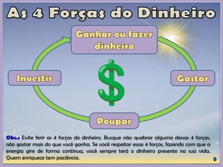 Obs.: Evite ferir as 4 forças do dinheiro. Busque não quebrar alguma dessas 4 forças,
não gastar mais do que você ganha. Se você respeitar essas 4 forças, fazendo com que a
energia gire de forma contínua, você sempre terá o dinheiro presente na sua vida.
Quem enriquece tem paciência.
 