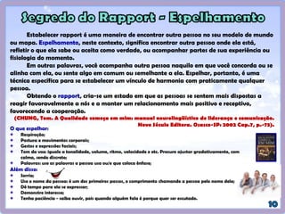 Estabelecer rapport é uma maneira de encontrar outra pessoa no seu modelo de mundo
ou mapa. Espelhamento, neste contexto, significa encontrar outra pessoa onde ela está,
refletir o que ela sabe ou aceita como verdade, ou acompanhar partes de sua experiência ou
fisiologia do momento.
Em outras palavras, você acompanha outra pessoa naquilo em que você concorda ou se
alinha com ela, ou sente algo em comum ou semelhante a ela. Espelhar, portanto, é uma
técnica específica para se estabelecer um vínculo de harmonia com praticamente qualquer
pessoa.
Obtendo o rapport, cria-se um estado em que as pessoas se sentem mais dispostas a
reagir favoravelmente a nós e a manter um relacionamento mais positivo e receptivo,
favorecendo a cooperação.
(CHUNG, Tom. A Qualidade começa em mim: manual neurolingüístico de liderança e comunicação.
Novo Século Editora. Osasco-SP: 2002 Cap.7, p.-73).
 