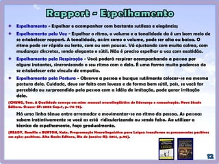 Sorriso – é a chave universal do Rapport. Sorria...
Otimismo – transmite confiança e sensação de poder.
Tratar o seu outro pelo nome – o som mais lindo que alguém pode
ouvir é o do seu nome pronunciado com naturalidade.
Paciência – saiba ouvir, pois quando alguém fala é porque quer ser
escutado.
Ouve com serenidade [...], permita que o outro conclua, não
antecipando conclusões.
 