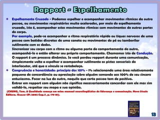Técnica da recapitulação: O processo de "acompanhar", inconsciente ou
deliberadamente é a base do rapport. O acompanhamento por meio da recapitulação verbal
do contexto possibilita você entrar em sincronia com o processo interno da pessoa, e passa um
clima de confiança e receptividade, além de acalmar a pessoa. É realizado de forma sutil em
4 níveis:
Nível I: Recapitular as palavras e expressões lingüísticas usadas
(espelhamento verbal). Ex.: O que você pensa a respeito disto?
Nível II: Recapitular o significado que as palavras procuram
transmitir. Ex.: O que isso significa? Você acha que tomou a decisão
correta? Você concorda?
Nível III: Recapitular as emoções implícitas nas palavras e na
musicalidade da voz usada (busca descobrir o que a pessoa está
sentindo com o que está dizendo). Ex.: Como você está se sentindo a
respeito disso?
Nível IV: Recapitular tanto as palavras quanto os significados e as
emoções implícitas. Ex.: Você sente que isso é realmente
importante?
Processo de VALIDAR + ACOMPANHAR + ACOMPANHAR + CONDUZIR.
(CHUNG, Tom. A Qualidade começa em mim: manual neurolingüístico de liderança
e comunicação. Novo Século Editora. Osasco-SP: 2002 Cap.7, p.-74).
Essa repetição utiliza funções
racionais e lógicas do
hemisfério cerebral dominante
(geralmente o esquerdo para
pessoas destras).
Para isso usa-se as
propriedades criativas ou
intuitivas do hemisfério
cerebral direito (para pessoas
destras).
Este é o meio mais profundo
de recapitular, porque
usamos a mente global para
acompanhar a situação, ou
seja, o hemisfério esquerdo e
o direito.
 