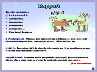 Espelhamento Cruzado - Podemos espelhar e acompanhar movimentos rítmicos da outra
pessoa, ou movimentos respiratórios muito acelerados, por meio do espelhamento
cruzado, isto é, acompanhar estes movimentos rítmicos com movimentos de outras partes
do corpo.
Por exemplo, pode-se acompanhar o ritmo respiratório rápido ou tiques nervosos de uma
pessoa com batidas discretas de uma caneta ou movimentos do pé ou tamborilar
sutilmente com os dedos.
Sincronizar seu corpo com o ritmo ou alguma parte do comportamento do outro,
acompanhá-lo e então alterar seu próprio comportamento. Chamamos isto de Condução.
O rapport é um processo dinâmico. Se você perdeu rapport durante uma comunicação,
simplesmente volte a espelhar e acompanhar sutilmente as pistas sensoriais do
interlocutor, até que o vínculo se restabeleça.
Congruência e honestidade: princípio dos 101% - 1% selecionando uma área relativamente
pequena de concordância ou apreciação sobre alguém somando aos 100% de seu sincero
entusiasmo. Focar na luz do outro, naquilo que certa pessoa tem de positivo.
Entrar em rapport com alguém não significa necessariamente concordar com ele mas sim
validá-lo, respeitar seu mapa e sua opinião.
(CHUNG, Tom. A Qualidade começa em mim: manual neurolingüístico de liderança e comunicação. Novo Século
Editora. Osasco-SP: 2002 Cap.7, p.-79-81).
 