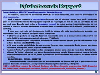 Conceitos Importantes:
1-) A – A – A – A  C
Acompanhar;
Acompanhar;
Acompanhar;
Acompanhar…
(Caminhar, estar junto, acolher, demonstrar atenção, conhecer, entender, ouvir).
Para depois Conduzir.
2-) Contemplação - Observar com atenção todas as informações que o outro está
oferecendo a respeito dele, suas crenças, valores, idéias, critérios etc.
3-) 101 % - Concentrar 100% da atenção e da energia em 1% de semelhança ou num
elemento verdadeiramente qualificável.
4-) Judô Mental - Converter aquilo que poderia, a princípio, parecer algo contra nós,
em algo a nosso favor ou a favor da construção da ponte com o outro.
(Kau Mascarenhas).
 