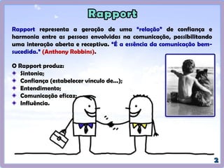 Rapport representa a geração de uma “relação” de confiança e
harmonia entre as pessoas envolvidas na comunicação, possibilitando
uma interação aberta e receptiva. “É a essência da comunicação bem-
sucedida.” (Anthony Robbins).
O Rapport produz:
Sintonia;
Confiança (estabelecer vínculo de...);
Entendimento;
Comunicação eficaz;
Influência.
 