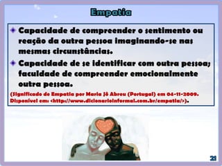 A empatia, que na linguagem da PNL é chamada de
RAPPORT, é essencial para criar uma atmosfera de
confiança e de participação na qual as pessoas possam
reagir livremente.
(O’CONNOR, Joseph e SEYMOUR, John. Introdução à Programação
Neurolinguística: como entender e influenciar as pessoas. 7a. edição.
Summus Editorial, São Paulo-SP: 1990. p.16).
Empatia é a capacidade de se colocar
no lugar do outro e intuir o que o outro
está sentindo.
Empatia é a habilidade de ouvir com
carinho e atenção aquilo que estão nos
comunicando através de palavras,
gestos ou atos.
 