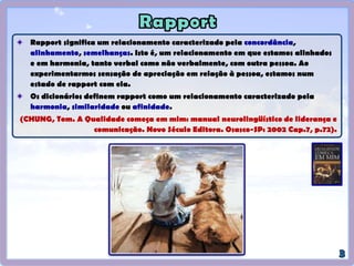 Rapport significa um relacionamento caracterizado pela concordância,
alinhamento, semelhanças. Isto é, um relacionamento em que estamos alinhados
e em harmonia, tanto verbal como não verbalmente, com outra pessoa. Ao
experimentarmos sensação de apreciação em relação à pessoa, estamos num
estado de rapport com ela.
Os dicionários definem rapport como um relacionamento caracterizado pela
harmonia, similaridade ou afinidade.
(CHUNG, Tom. A Qualidade começa em mim: manual neurolingüístico de liderança e
comunicação. Novo Século Editora. Osasco-SP: 2002 Cap.7, p.72).
 