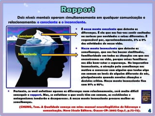 Portanto, se você enfatizar apenas as diferenças num relacionamento, será muito difícil
conseguir o rapport. Mas, se enfatizar o que vocês têm em comum, as resistências e
antagonismos tenderão a desaparecer. A nossa mente inconsciente procura melhor as
semelhanças.
(CHUNG, Tom. A Qualidade começa em mim: manual neurolingüístico de liderança e
comunicação. Novo Século Editora. Osasco-SP: 2002 Cap.7, p.72-73).
Dois níveis mentais operam simultaneamente em qualquer comunicação e
relacionamento: o consciente e o inconsciente.
É nossa mente consciente que detecta as
diferenças. É ela que nos faz-nos sentir excitados
ou curiosos por novidades e coisas diferentes. É
responsável por, aproximadamente, 5% a 9%
das atividades de nossa vida.
Nossa mente inconsciente que detecta as
semelhanças, que nos faz buscar similitudes,
familiaridade em todas as situações em que nos
encontramos na vida, porque coisas familiares
nos dão bem-estar e segurança. No imperativo
inconsciente, a atração pela semelhança nos
motiva a conversar com alguém que tenha algo
em comum ao invés de alguém diferente de nós,
pincipalmente quando envolve situações e
decisões crítica. Nossa mente inconsciente fica
com 91% a 95%.
Consciente
Inconsciente
 