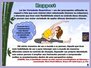 Lei das Variedades Requisitivas – um dos pressupostos utilizados no
rapport e fala que num sistema inter-relacionado (homens ou máquinas),
o elemento que tiver mais flexibilidade estará no controle dessa situação.
As pessoas com maior variedade de opções eficazes dominarão o sistema.
Há várias maneiras de ver o mundo e as pessoas. Aquele que tiver
mais habilidade de ver e para interagir com o mundo de maneiras
diferentes estará no controle da situação. Expandir sua própria identidade
com outras pessoas é ampliar seus horizontes pessoais e compreender
melhor os acontecimentos dentro de uma perspectiva maior.
(CHUNG, Tom. A Qualidade começa em mim: manual neurolingüístico de liderança e
comunicação. Novo Século Editora. Osasco-SP: 2002 Cap.7, p.-73).
 