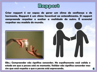Criar rapport é ser capaz de gerar um clima de confiança e de
harmonia. Rapport é um clima favorável ao entendimento. O rapport
compreende respeitar e aceitar a realidade do outro. É essencial
respeitar seu modelo de mundo.
Obs.: Compreender não significa concordar. No espelhamento você valida o
estado em que a pessoa está no momento. Validar não significa concordar mas
sim que você respeita o que a pessoa está expressando.
 
