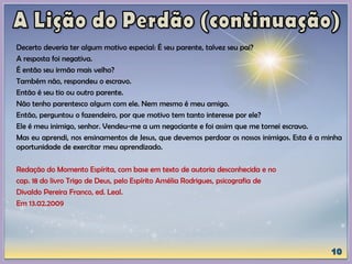 Decerto deveria ter algum motivo especial: É seu parente, talvez seu pai?
A resposta foi negativa.
É então seu irmão mais velho?
Também não, respondeu o escravo.
Então é seu tio ou outro parente.
Não tenho parentesco algum com ele. Nem mesmo é meu amigo.
Então, perguntou o fazendeiro, por que motivo tem tanto interesse por ele?
Ele é meu inimigo, senhor. Vendeu-me a um negociante e foi assim que me tornei escravo.
Mas eu aprendi, nos ensinamentos de Jesus, que devemos perdoar os nossos inimigos. Esta é a minha
oportunidade de exercitar meu aprendizado.
Redação do Momento Espírita, com base em texto de autoria desconhecida e no
cap. 18 do livro Trigo de Deus, pelo Espírito Amélia Rodrigues, psicografia de
Divaldo Pereira Franco, ed. Leal.
Em 13.02.2009
 