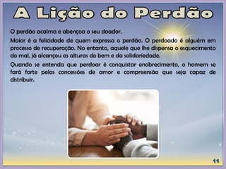 O perdão acalma e abençoa o seu doador.
Maior é a felicidade de quem expressa o perdão. O perdoado é alguém em
processo de recuperação. No entanto, aquele que lhe dispensa o esquecimento
do mal, já alcançou as alturas do bem e da solidariedade.
Quando se entenda que perdoar é conquistar enobrecimento, o homem se
fará forte pelas concessões de amor e compreensão que seja capaz de
distribuir.
 