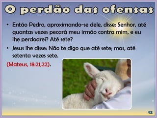 • Então Pedro, aproximando-se dele, disse: Senhor, até
quantas vezes pecará meu irmão contra mim, e eu
lhe perdoarei? Até sete?
• Jesus lhe disse: Não te digo que até sete; mas, até
setenta vezes sete.
(Mateus, 18:21,22).
 