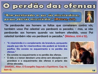 “Se perdoardes aos homens as faltas que cometerem contra vós,
também vosso Pai celestial vos perdoará os pecados; - mas, se não
perdoardes aos homens quando vos tenham ofendido, vosso Pai
celestial também não vos perdoará os pecados.” (Mateus, 6:14 e 15).
• “A misericórdia é o complemento da brandura, porquanto
aquele que não for misericordioso não poderá ser brando e
pacifico. Ela consiste no esquecimento e no perdão das
ofensas.”
• Ela consiste no esquecimento e no perdão das ofensas.
• O ódio e o rancor denotam uma alma sem elevação e sem
grandeza e o esquecimento das ofensas é próprio das
almas elevadas.
(KARDEC, Allan. O Evangelho Segundo o Espiritismo. Cap. 10,
item 4).
 
