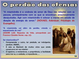 “A misericórdia é a vivência do amor de Deus nas relações com as
pessoas, principalmente com as que se encontram emocionalmente
desajustadas. Agir com misericórdia é colocar a mente em estado de
doação da energia do amor.” (NOVAES, Adenáuer. Psicologia do
Evangelho).
“A misericórdia vai além do perdão, criando o
esquecimento do mal.”
(ANDRÉ LUIZ. Respostas da Vida, psicografado por
Francisco Cândido Xavier, cap. 22).
Ser misericordioso??
• Compreender o outro, ter piedade, ser indulgente,
perdoar, AMAR...
• E este se libertará de muitos vícios que ainda
conservava em seu interior:
• O egoísmo, a intolerância, a prepotência, a facilidade
para irar-se, a vaidade, a impaciência, ...
 