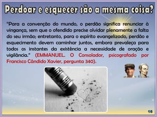 “Para a convenção do mundo, o perdão significa renunciar à
vingança, sem que o ofendido precise olvidar plenamente a falta
do seu irmão; entretanto, para o espírito evangelizado, perdão e
esquecimento devem caminhar juntos, embora prevaleça para
todos os instantes da existência a necessidade de oração e
vigilância.” (EMMANUEL. O Consolador, psicografado por
Francisco Cândido Xavier, pergunta 340).
 