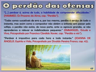 “[...] perdoar é, acima de tudo, a habilidade de compreender dificuldades.”
(HAMMED. Os Prazeres da Alma, cap. “Perdão”).
“Todos somos suscetíveis de erro e, por isso mesmo, perdão é serviço de todo o
instante, mas assim como o compositor não obtém a sinfonia sem passar pelo
solfejo, o perdão não existe, de nossa parte, ante os agravos grandes, se não
aprendemos a relevar as indelicadezas pequenas.” (EMMANUEL. Estude e
Viva, Psicografado por Francisco Cândido Xavier, cap. “Perdão e nós”).
“Perdoar é impositivo para cada hora e todo instante.” (JOANNA DE
ÂNGELIS. Espírito e Vida, Psicografado por Divaldo Pereira Franco, cap. 42).
 