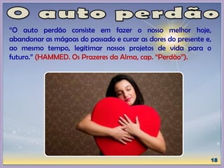 “O auto perdão consiste em fazer o nosso melhor hoje,
abandonar as mágoas do passado e curar as dores do presente e,
ao mesmo tempo, legitimar nossos projetos de vida para o
futuro.” (HAMMED. Os Prazeres da Alma, cap. “Perdão”).
 