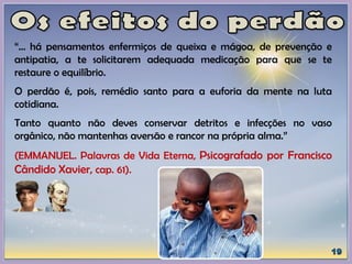 “... há pensamentos enfermiços de queixa e mágoa, de prevenção e
antipatia, a te solicitarem adequada medicação para que se te
restaure o equilíbrio.
O perdão é, pois, remédio santo para a euforia da mente na luta
cotidiana.
Tanto quanto não deves conservar detritos e infecções no vaso
orgânico, não mantenhas aversão e rancor na própria alma.”
(EMMANUEL. Palavras de Vida Eterna, Psicografado por Francisco
Cândido Xavier, cap. 61).
 