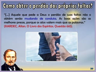 “[...] Aquele que pede a Deus o perdão de suas faltas não o
obtém senão mudando de conduta. As boas ações são as
melhores preces, porque os atos valem mais que as palavras.”
(KARDEC, Allan. O Livro dos Espíritos. Questão 661).
 