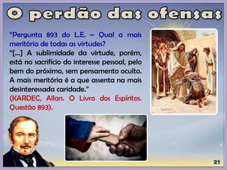 “Pergunta 893 do L.E. – Qual a mais
meritória de todas as virtudes?
“[...] A sublimidade da virtude, porém,
está no sacrifício do interesse pessoal, pelo
bem do próximo, sem pensamento oculto.
A mais meritória é a que assenta na mais
desinteressada caridade.”
(KARDEC, Allan. O Livro dos Espíritos.
Questão 893).
 