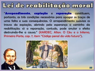 “Arrependimento, expiação e reparação constituem,
portanto, as três condições necessárias para apagar os traços de
uma falta e suas consequências. O arrependimento suaviza os
travos da expiação, abrindo pela esperança o caminho da
reabilitação; só a reparação, contudo, pode anular o efeito
destruindo-lhe a causa.” (KARDEC, Allan. O Céu e o Inferno,
Primeira Parte, cap. 7, item “Código penal da vida futura”).
 