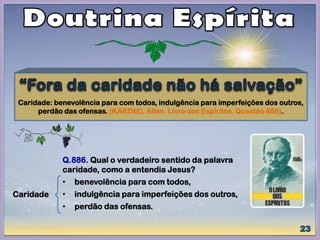 Caridade: benevolência para com todos, indulgência para imperfeições dos outros,
perdão das ofensas. (KARDEC, Allan. Livro dos Espíritos. Questão 886).
Caridade
Q.886. Qual o verdadeiro sentido da palavra
caridade, como a entendia Jesus?
• benevolência para com todos,
• indulgência para imperfeições dos outros,
• perdão das ofensas.
 