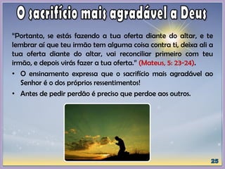 “Portanto, se estás fazendo a tua oferta diante do altar, e te
lembrar aí que teu irmão tem alguma coisa contra ti, deixa ali a
tua oferta diante do altar, vai reconciliar primeiro com teu
irmão, e depois virás fazer a tua oferta.” (Mateus, 5: 23-24).
• O ensinamento expressa que o sacrifício mais agradável ao
Senhor é o dos próprios ressentimentos!
• Antes de pedir perdão é preciso que perdoe aos outros.
 