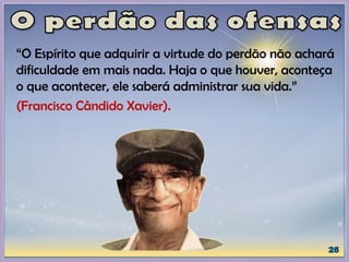 “O Espírito que adquirir a virtude do perdão não achará
dificuldade em mais nada. Haja o que houver, aconteça
o que acontecer, ele saberá administrar sua vida.”
(Francisco Cândido Xavier).
 