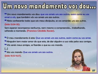 34 Um novo mandamento vos dou: que vos ameis uns aos outros; assim como eu vos
amei a vós, que também vós vos ameis uns aos outros.
35 Nisto conhecerão todos que sois meus discípulos, se vos amardes uns aos outros.
(João 13:34-35).
Sem esperar recompensa nenhuma, nem mesmo a compreensão... trabalhando,
sofrendo e morrendo. (Francisco Cândido Xavier).
12 O meu mandamento é este: Que vos ameis uns aos outros, assim como eu vos amei.
13 Ninguém tem maior amor do que este, de dar alguém a sua vida pelos seus amigos.
14 Vós sereis meus amigos, se fizerdes o que eu vos mando.
[...]
17 Isto vos mando: Que vos ameis uns aos outros.
(João 15:12-14,17).
 
