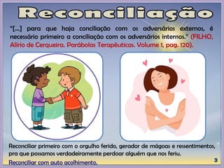 “[...] para que haja conciliação com os adversários externos, é
necessário primeiro a conciliação com os adversários internos.” (FILHO,
Alírio de Cerqueira. Parábolas Terapêuticas. Volume 1, pag. 120).
Reconciliar primeiro com o orgulho ferido, gerador de mágoas e ressentimentos,
pra que possamos verdadeiramente perdoar alguém que nos feriu.
Reconciliar com auto acolhimento.
 
