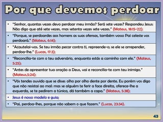 • “Senhor, quantas vezes devo perdoar meu irmão? Será sete vezes? Respondeu Jesus:
Não digo que até sete vezes, mas setenta vezes sete vezes.” (Mateus, 18:15-22);
• “Porque, se perdoardes aos homens as suas ofensas, também vosso Pai celeste vos
perdoará.” (Mateus, 6:14);
• “Acautelai-vos. Se teu irmão pecar contra ti, repreende-o; se ele se arrepender,
perdoa-lhe.” (Lucas, 17:3);
• “Reconcilia-te com o teu adversário, enquanto estás a caminho com ele.” (Mateus,
5:25);
• “Antes de apresentar tua oração a Deus, vai e reconcilia-te com teu inimigo.”
(Mateus,5:24);
• “Vós tendes ouvido que se disse: olho por olho dente por dente. Eu porém vos digo
que não resistai ao mal: mas se alguém te ferir a face direita, oferece-lhe a
esquerda, se te pedirem a túnica, dá também a capa.” (Mateus, 5:38);
• Jesus é nosso modelo e guia;
• “Pai, perdoa-lhes, porque não sabem o que fazem.” (Lucas, 23:34).
 
