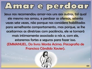 Jesus nos recomendou amar-nos uns aos outros, tal qual
ele mesmo nos amou, e perdoar as ofensas, setenta
vezes sete vezes, não porque nos considere habilitados
para semelhante comportamento, mas porque, se lhe
aceitarmos as diretrizes com paciência, ele se tornará
mais intimamente associado a nós e, com ele,
estaremos fortes e seguros para fazer isso.
(EMMANUEL. Do livro: Monte Acima. Psicografia de
Francisco Cândido Xavier).
 