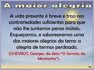 A vida presente é breve e traz-nos
contrariedades suficientes para que
não lhe juntemos penas inúteis.
Esqueçamos, e saborearemos uma
das maiores alegrias da terra: a
alegria de termos perdoado.
(CHEVROT, Georges. da obra “O Sermão da
Montanha”).
 